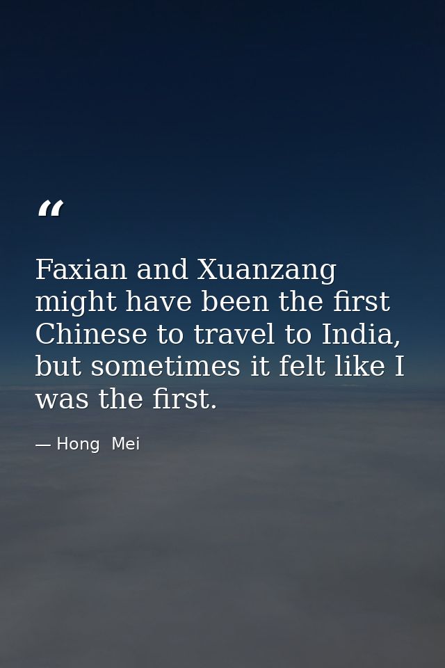 Faxian and Xuanzang might have been the first Chinese to travel to India, but sometimes it felt like I was the first. — Hong  Mei