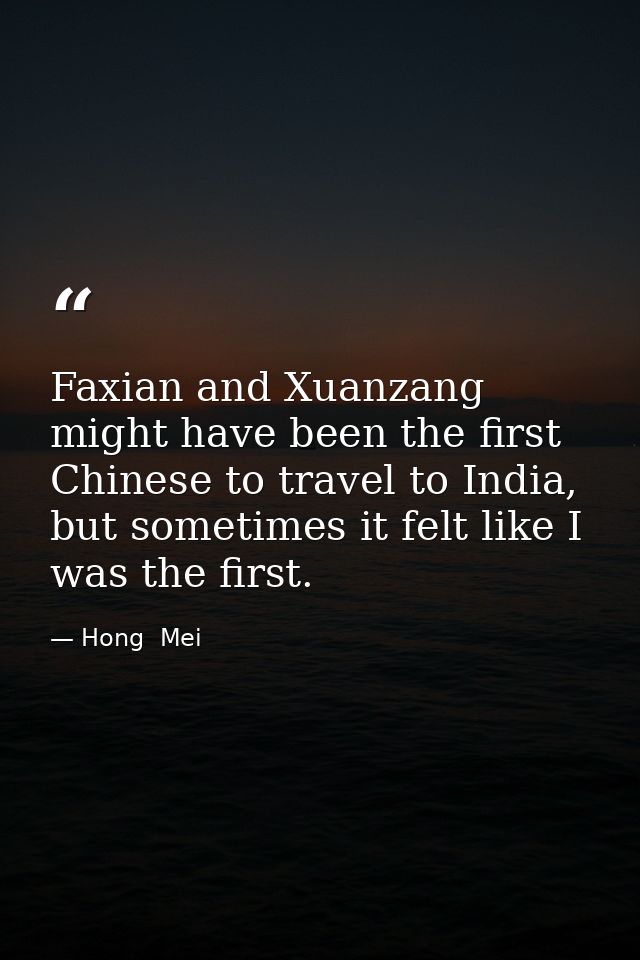 Faxian and Xuanzang might have been the first Chinese to travel to India, but sometimes it felt like I was the first. — Hong  Mei