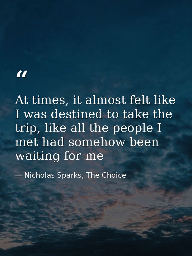 At times, it almost felt like I was destined to take the trip, like all the people I met had somehow been waiting for me — Nicholas Sparks, The Choice