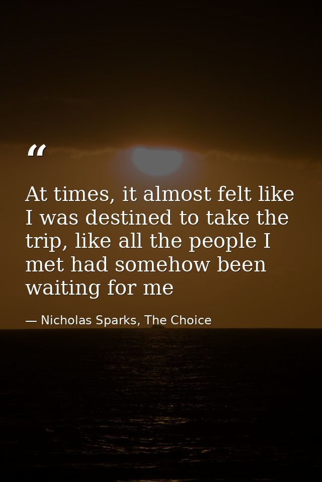 At times, it almost felt like I was destined to take the trip, like all the people I met had somehow been waiting for me — Nicholas Sparks, The Choice