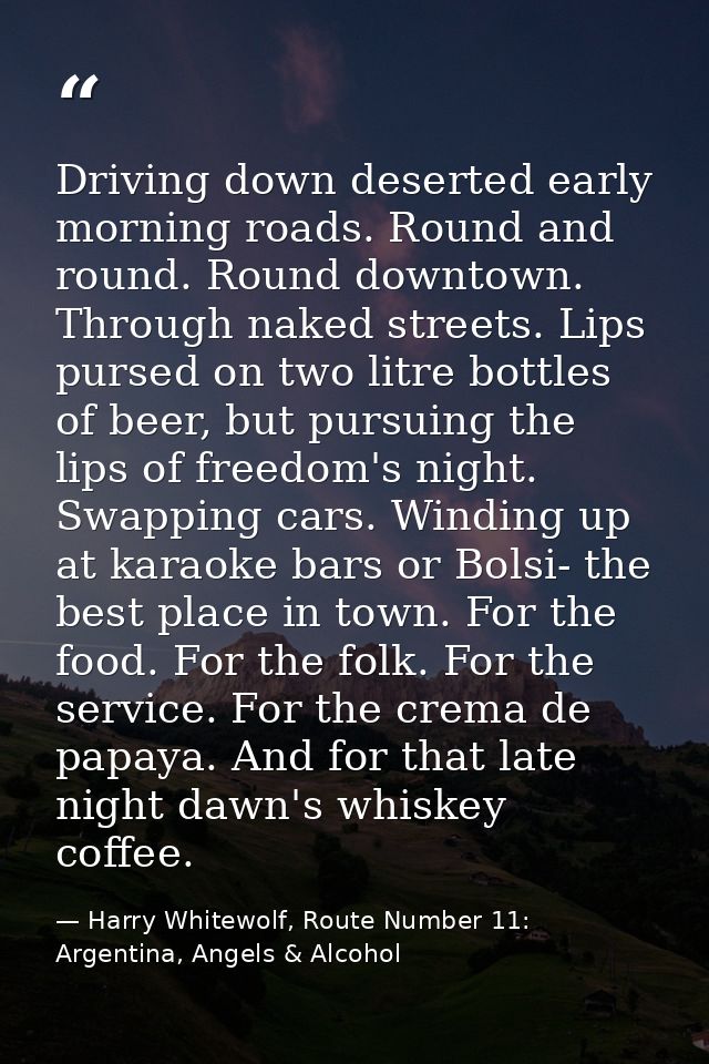 Driving down deserted early morning roads. Round and round. Round downtown. Through naked streets. Lips pursed on two li — Harry Whitewolf, Route Number 11: Argentina, Angels & Alcohol