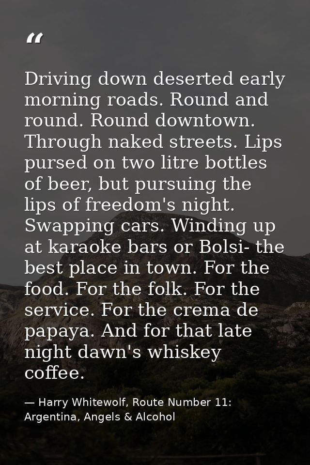Driving down deserted early morning roads. Round and round. Round downtown. Through naked streets. Lips pursed on two li — Harry Whitewolf, Route Number 11: Argentina, Angels & Alcohol