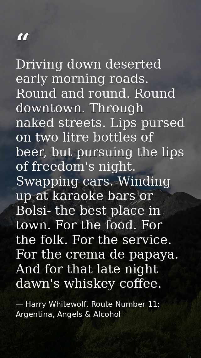 Driving down deserted early morning roads. Round and round. Round downtown. Through naked streets. Lips pursed on two li — Harry Whitewolf, Route Number 11: Argentina, Angels & Alcohol