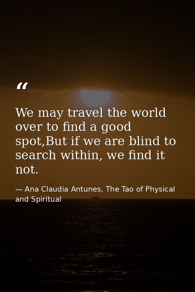We may travel the world over to find a good spot,But if we are blind to search within, we find it not. — Ana Claudia Antunes, The Tao of Physical and Spiritual