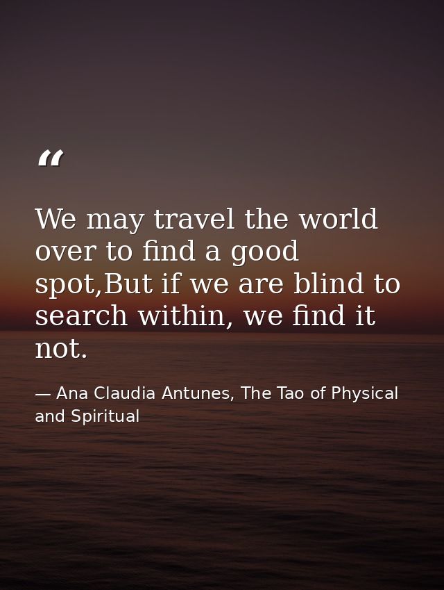 We may travel the world over to find a good spot,But if we are blind to search within, we find it not. — Ana Claudia Antunes, The Tao of Physical and Spiritual