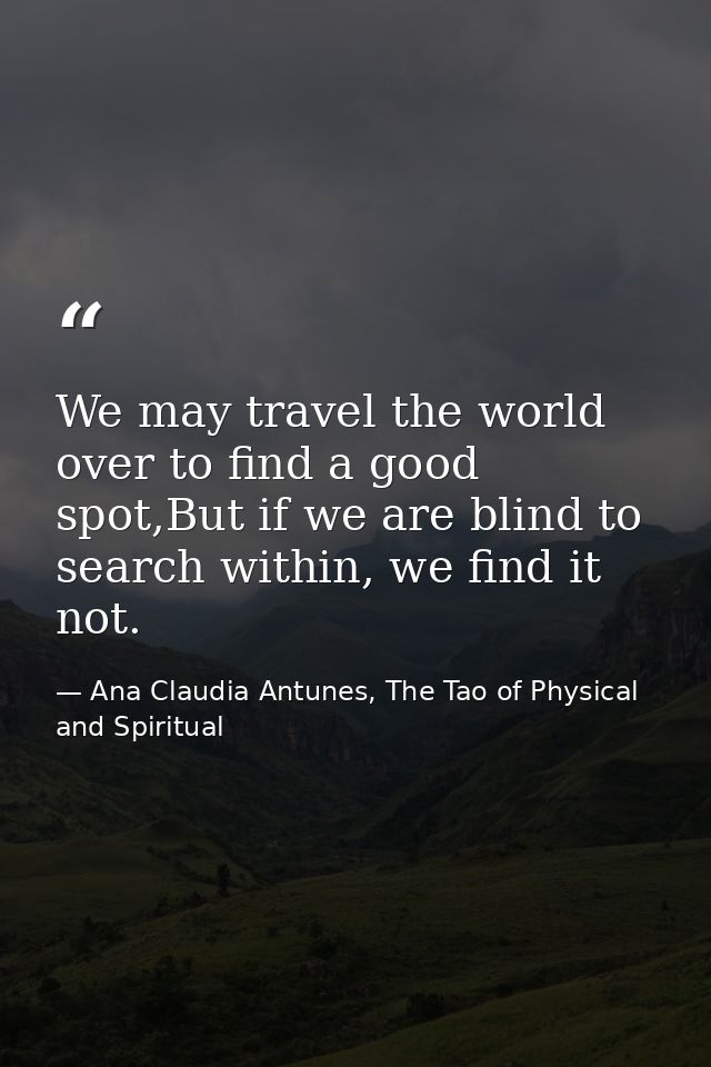We may travel the world over to find a good spot,But if we are blind to search within, we find it not. — Ana Claudia Antunes, The Tao of Physical and Spiritual