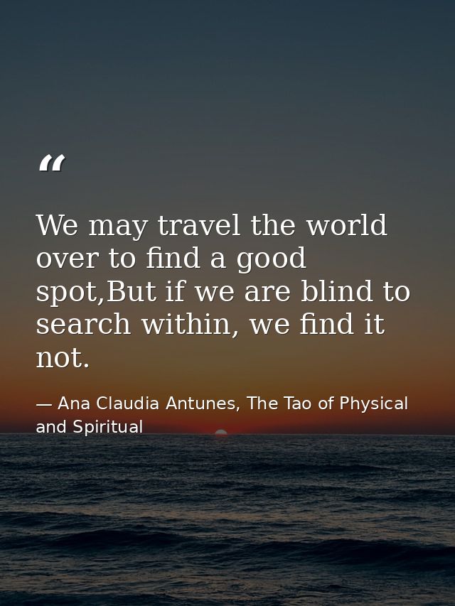 We may travel the world over to find a good spot,But if we are blind to search within, we find it not. — Ana Claudia Antunes, The Tao of Physical and Spiritual