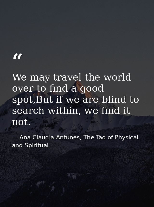 We may travel the world over to find a good spot,But if we are blind to search within, we find it not. — Ana Claudia Antunes, The Tao of Physical and Spiritual