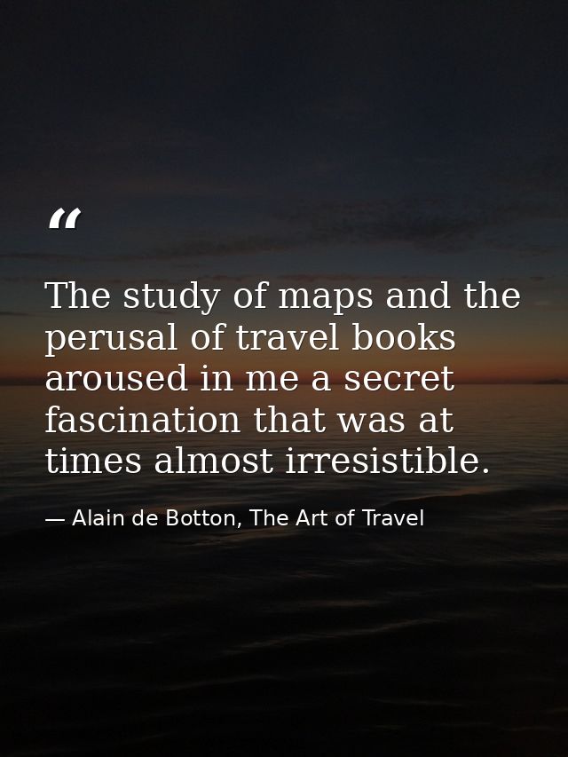 The study of maps and the perusal of travel books aroused in me a secret fascination that was at times almost irresistib — Alain de Botton, The Art of Travel