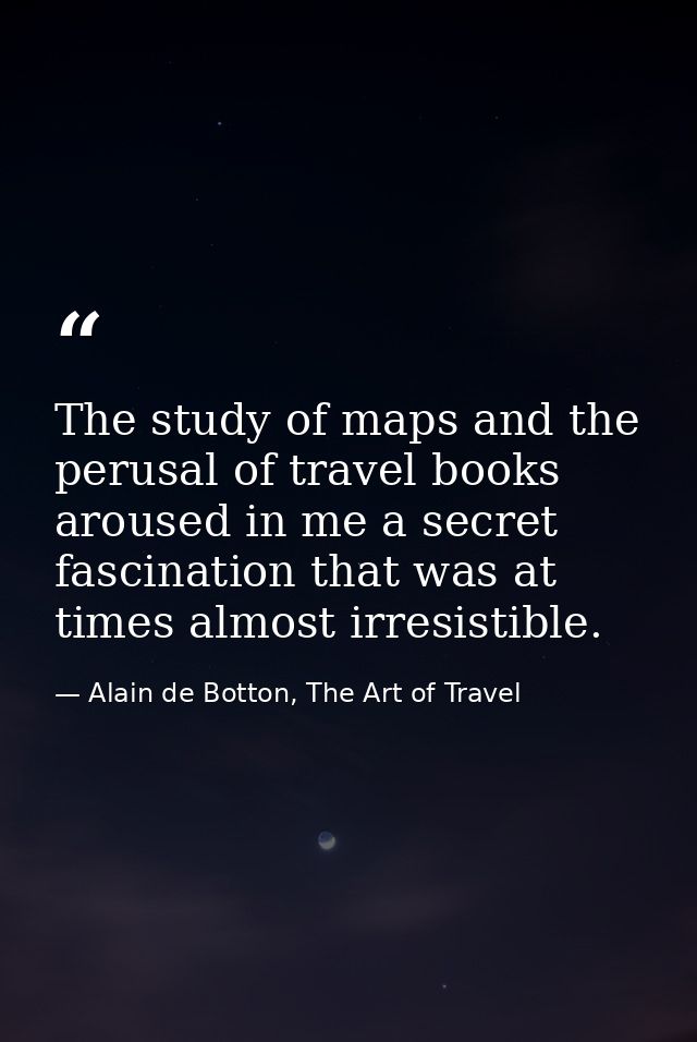 The study of maps and the perusal of travel books aroused in me a secret fascination that was at times almost irresistib — Alain de Botton, The Art of Travel