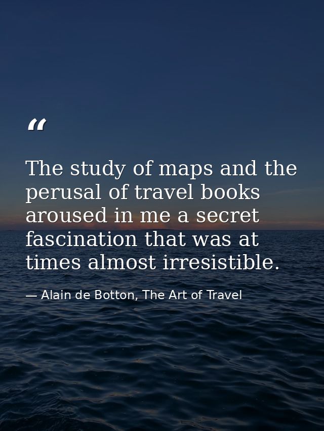 The study of maps and the perusal of travel books aroused in me a secret fascination that was at times almost irresistib — Alain de Botton, The Art of Travel