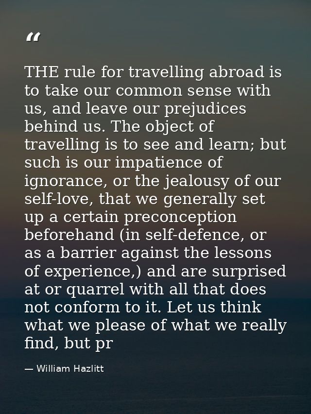 THE rule for travelling abroad is to take our common sense with us, and leave our prejudices behind us. The object of tr — William Hazlitt