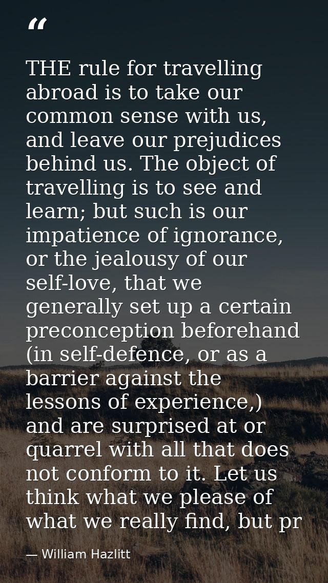 THE rule for travelling abroad is to take our common sense with us, and leave our prejudices behind us. The object of tr — William Hazlitt