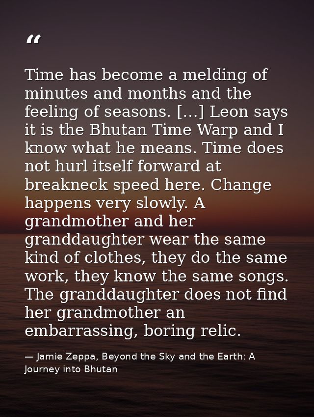 Time has become a melding of minutes and months and the feeling of seasons. […] Leon says it is the Bhutan Time Warp and — Jamie Zeppa, Beyond the Sky and the Earth: A Journey into Bhutan