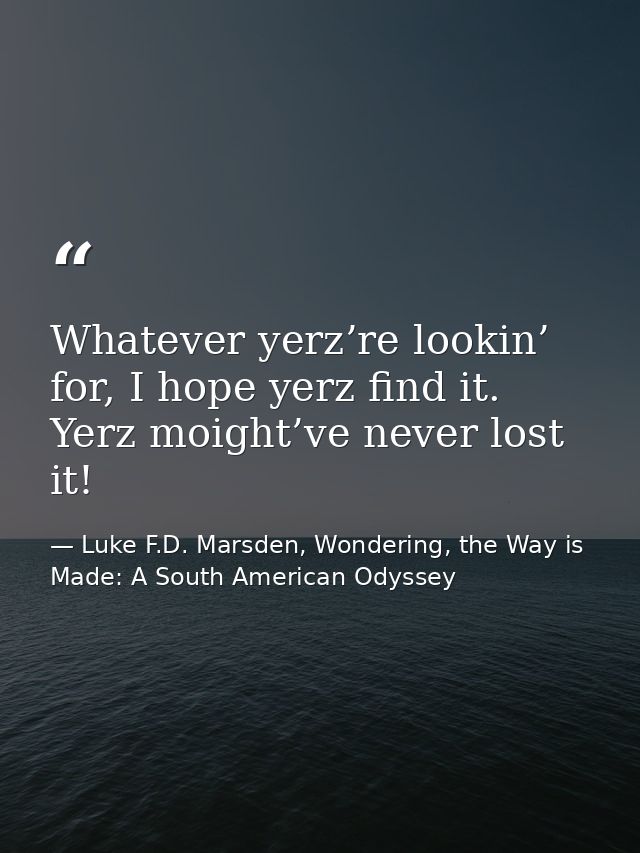 Whatever yerz’re lookin’ for, I hope yerz find it. Yerz moight’ve never lost it! — Luke F.D. Marsden, Wondering, the Way is Made: A South American Odyssey