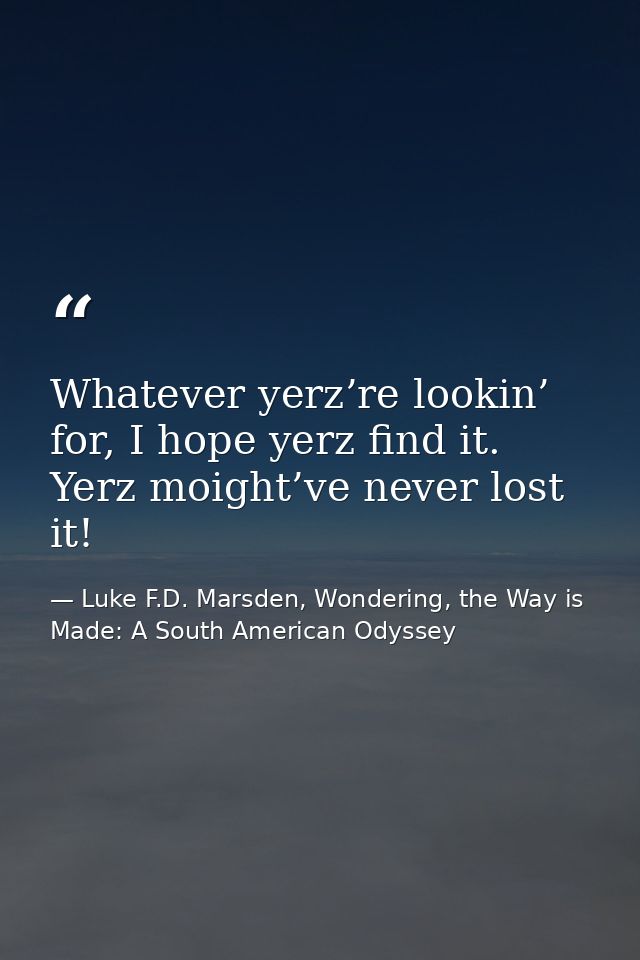 Whatever yerz’re lookin’ for, I hope yerz find it. Yerz moight’ve never lost it! — Luke F.D. Marsden, Wondering, the Way is Made: A South American Odyssey