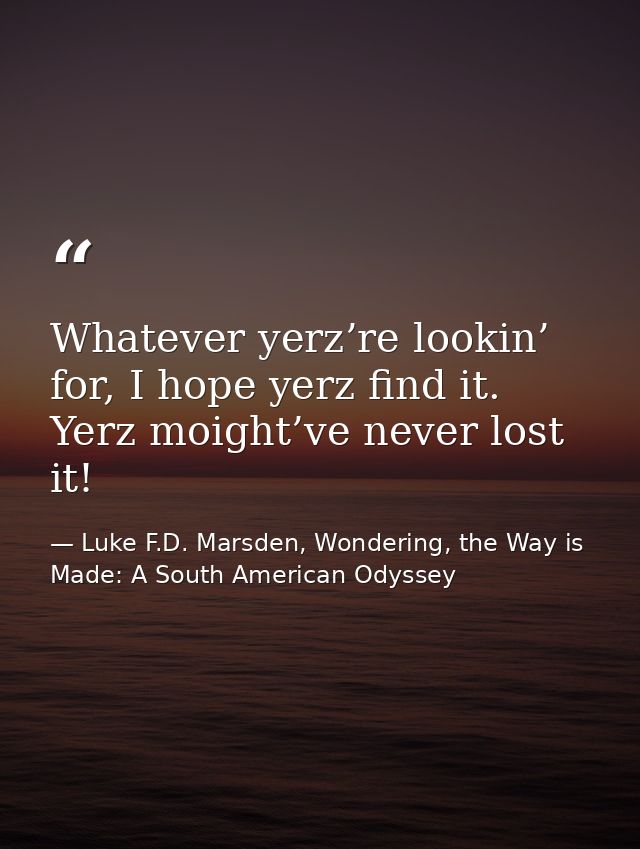 Whatever yerz’re lookin’ for, I hope yerz find it. Yerz moight’ve never lost it! — Luke F.D. Marsden, Wondering, the Way is Made: A South American Odyssey