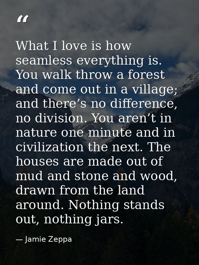 What I love is how seamless everything is. You walk throw a forest and come out in a village; and there’s no difference, — Jamie Zeppa
