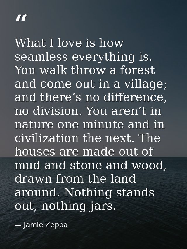 What I love is how seamless everything is. You walk throw a forest and come out in a village; and there’s no difference, — Jamie Zeppa