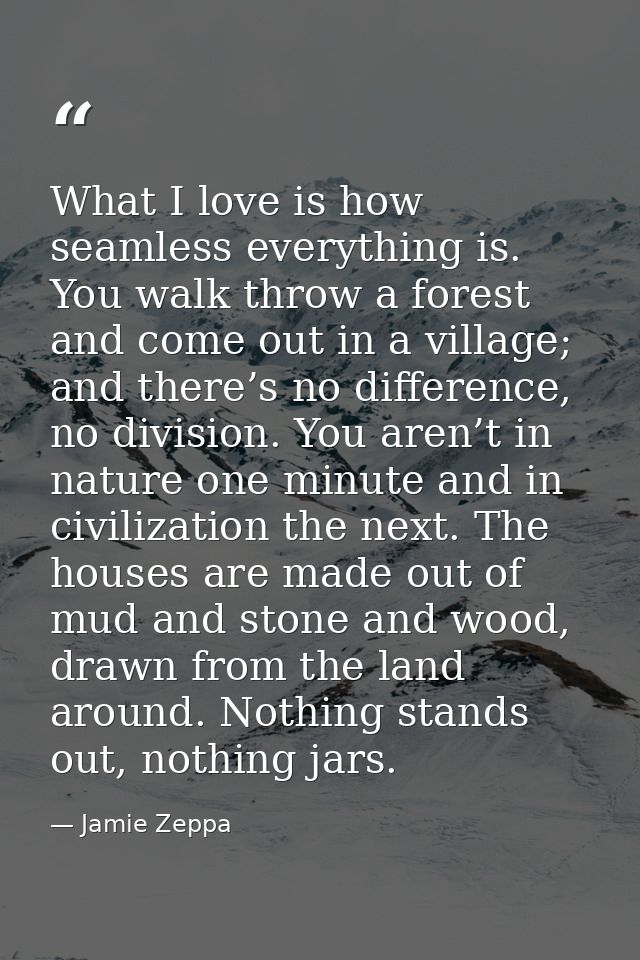 What I love is how seamless everything is. You walk throw a forest and come out in a village; and there’s no difference, — Jamie Zeppa