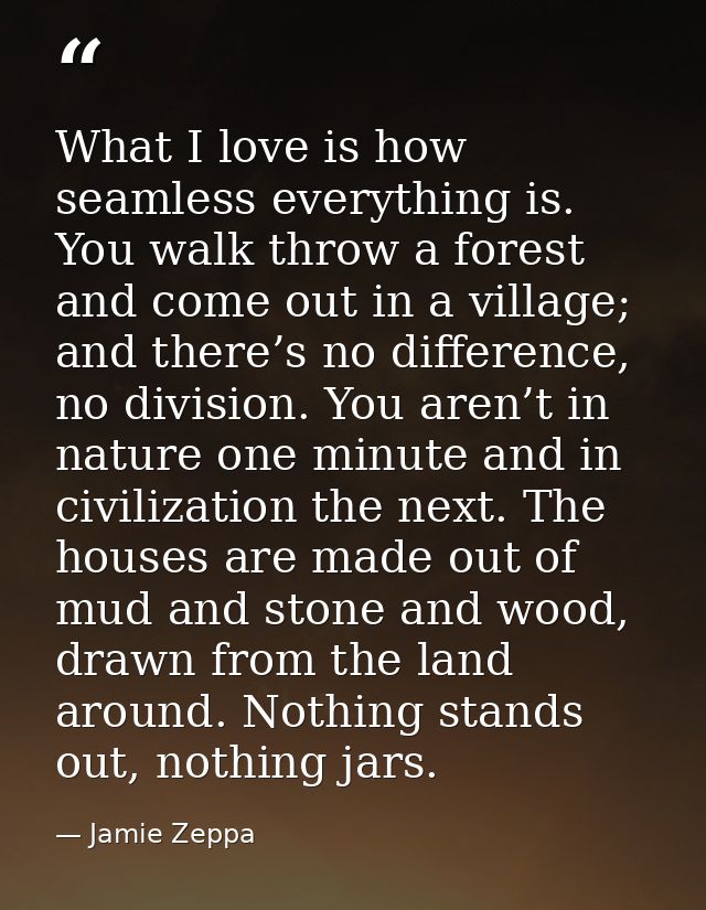 What I love is how seamless everything is. You walk throw a forest and come out in a village; and there’s no difference, — Jamie Zeppa