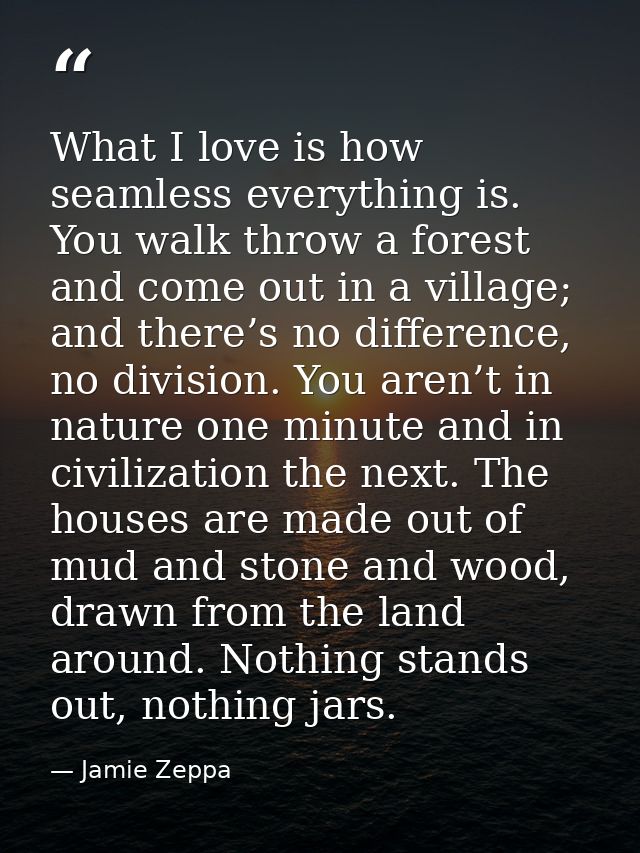 What I love is how seamless everything is. You walk throw a forest and come out in a village; and there’s no difference, — Jamie Zeppa
