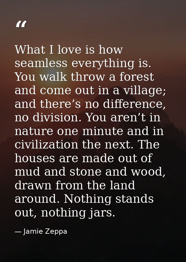 What I love is how seamless everything is. You walk throw a forest and come out in a village; and there’s no difference, — Jamie Zeppa