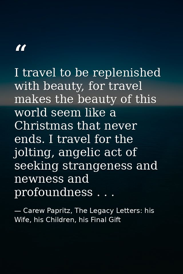 I travel to be replenished with beauty, for travel makes the beauty of this world seem like a Christmas that never ends. — Carew Papritz, The Legacy Letters: his Wife, his Children, his Final Gift