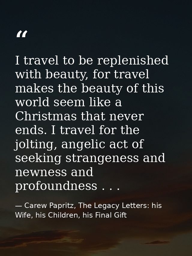 I travel to be replenished with beauty, for travel makes the beauty of this world seem like a Christmas that never ends. — Carew Papritz, The Legacy Letters: his Wife, his Children, his Final Gift