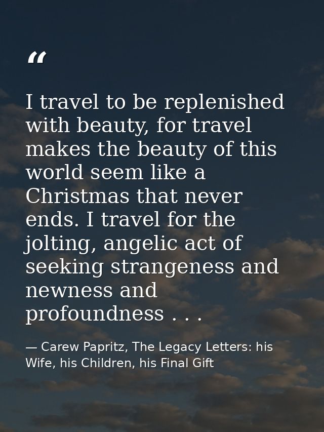 I travel to be replenished with beauty, for travel makes the beauty of this world seem like a Christmas that never ends. — Carew Papritz, The Legacy Letters: his Wife, his Children, his Final Gift