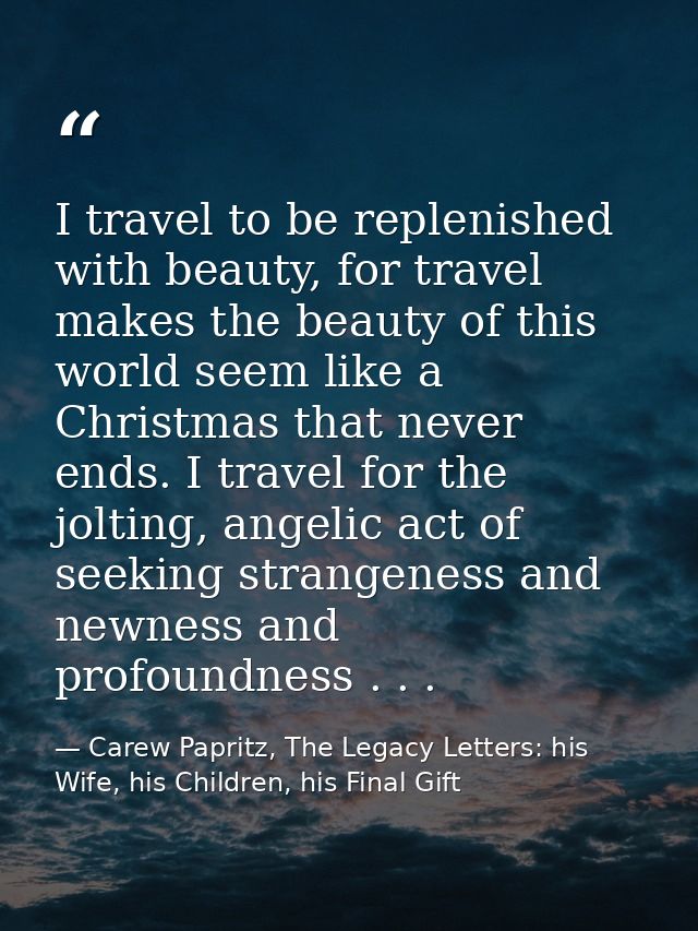 I travel to be replenished with beauty, for travel makes the beauty of this world seem like a Christmas that never ends. — Carew Papritz, The Legacy Letters: his Wife, his Children, his Final Gift