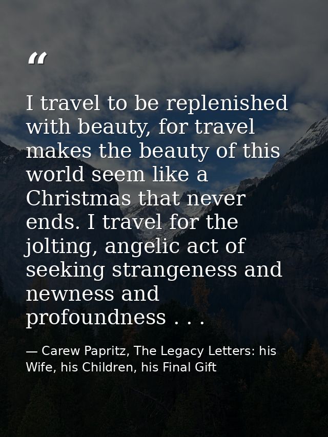 I travel to be replenished with beauty, for travel makes the beauty of this world seem like a Christmas that never ends. — Carew Papritz, The Legacy Letters: his Wife, his Children, his Final Gift