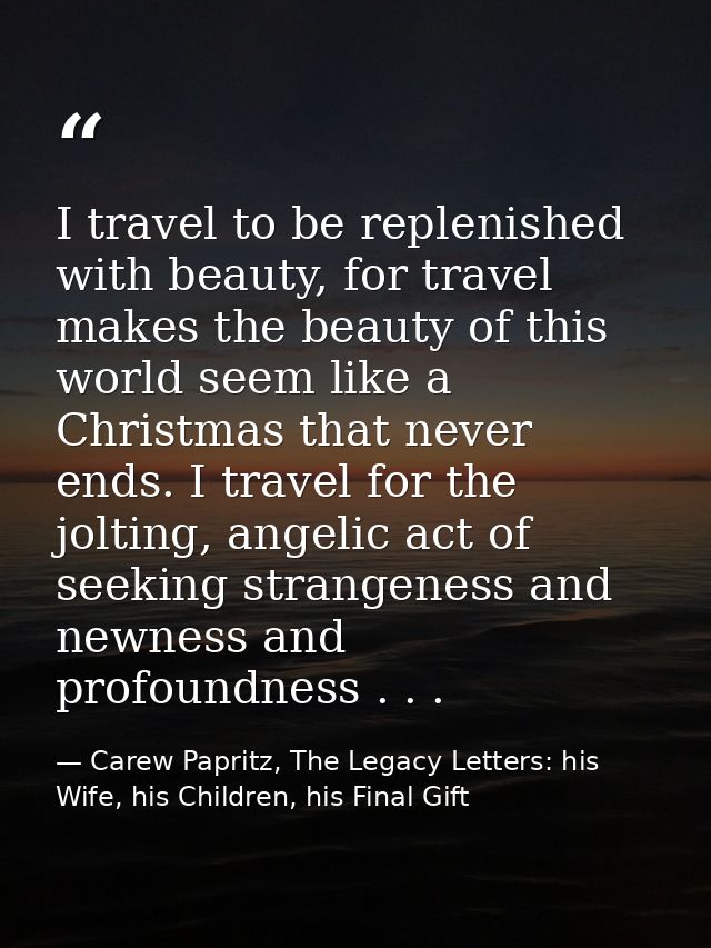 I travel to be replenished with beauty, for travel makes the beauty of this world seem like a Christmas that never ends. — Carew Papritz, The Legacy Letters: his Wife, his Children, his Final Gift