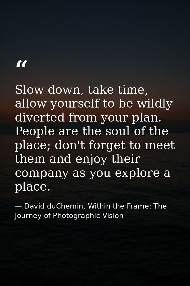 Slow down, take time, allow yourself to be wildly diverted from your plan. People are the soul of the place; don't forge — David duChemin, Within the Frame: The Journey of Photographic Vision