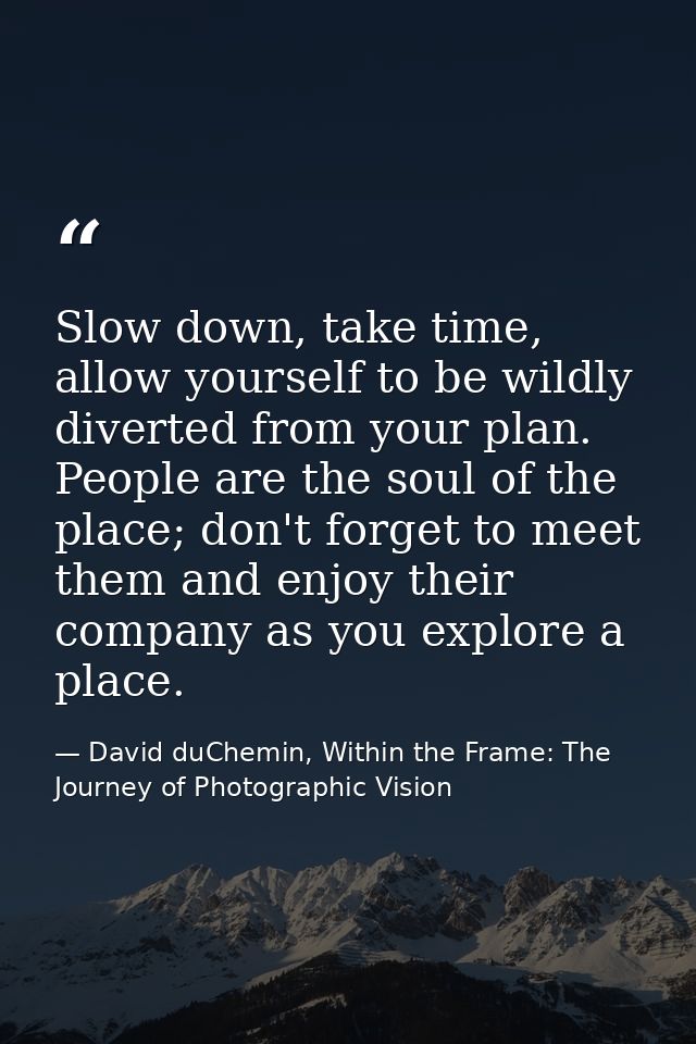 Slow down, take time, allow yourself to be wildly diverted from your plan. People are the soul of the place; don't forge — David duChemin, Within the Frame: The Journey of Photographic Vision
