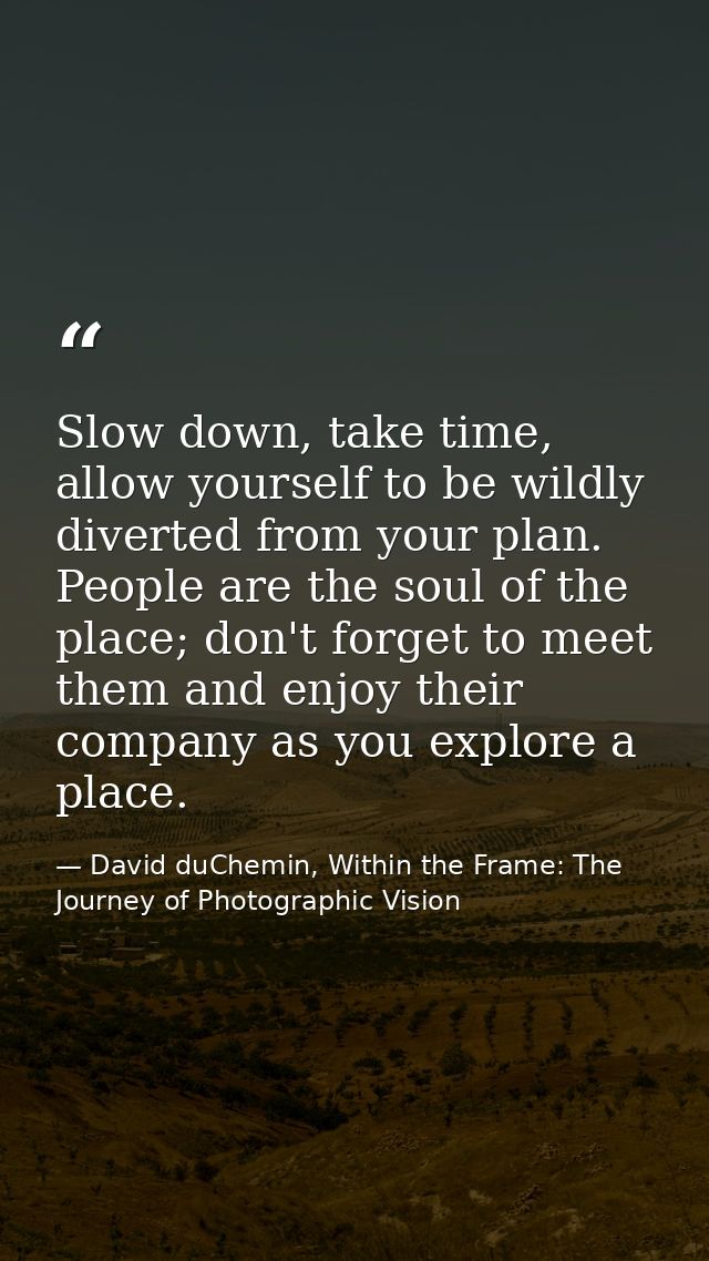 Slow down, take time, allow yourself to be wildly diverted from your plan. People are the soul of the place; don't forge — David duChemin, Within the Frame: The Journey of Photographic Vision