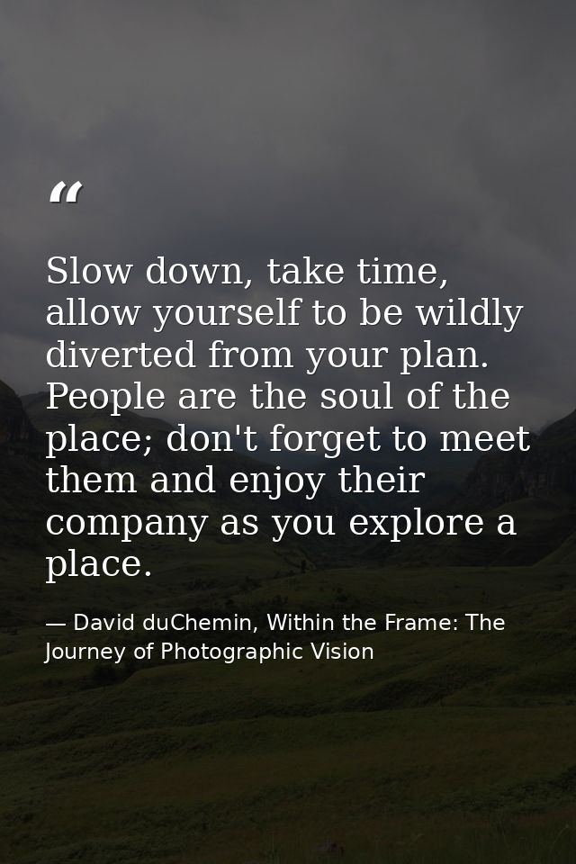 Slow down, take time, allow yourself to be wildly diverted from your plan. People are the soul of the place; don't forge — David duChemin, Within the Frame: The Journey of Photographic Vision