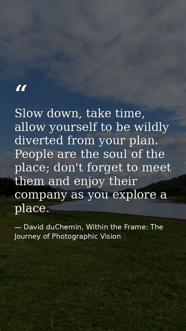 Slow down, take time, allow yourself to be wildly diverted from your plan. People are the soul of the place; don't forge — David duChemin, Within the Frame: The Journey of Photographic Vision
