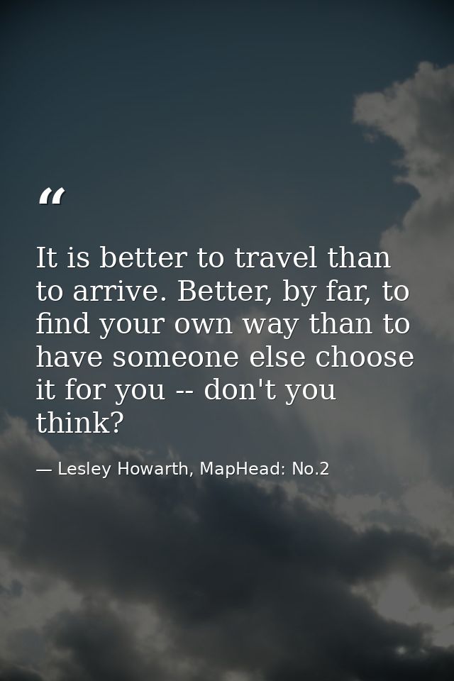 It is better to travel than to arrive. Better, by far, to find your own way than to have someone else choose it for you  — Lesley Howarth, MapHead: No.2