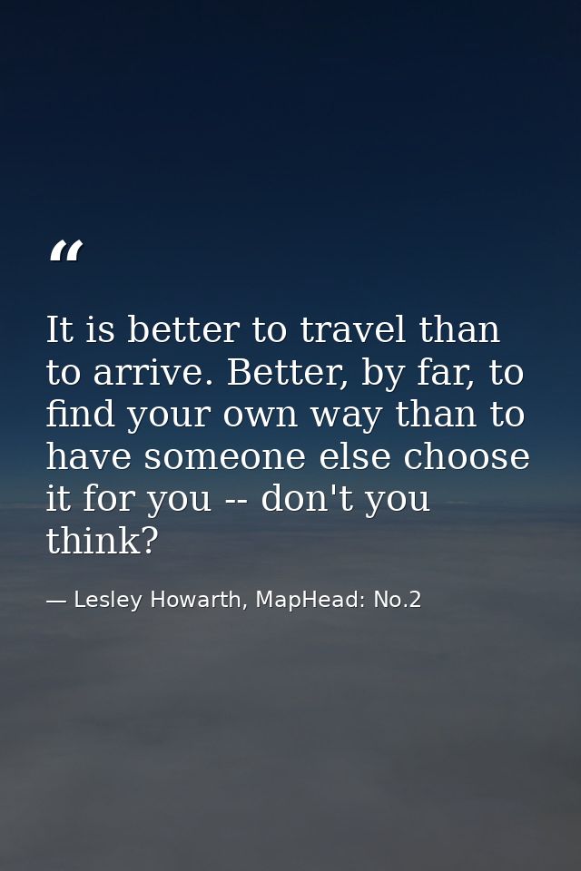 It is better to travel than to arrive. Better, by far, to find your own way than to have someone else choose it for you  — Lesley Howarth, MapHead: No.2