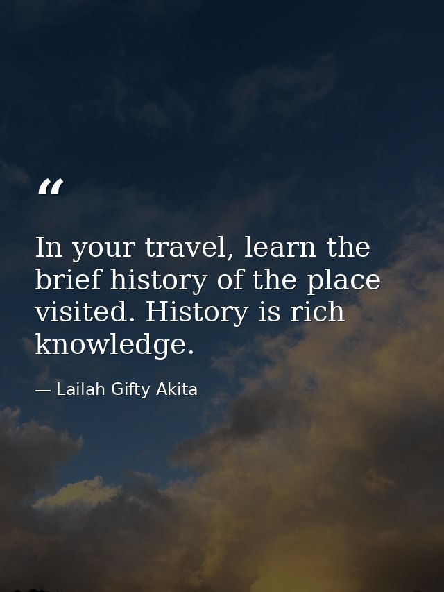 In your travel, learn the brief history of the place visited. History is rich knowledge. — Lailah Gifty Akita