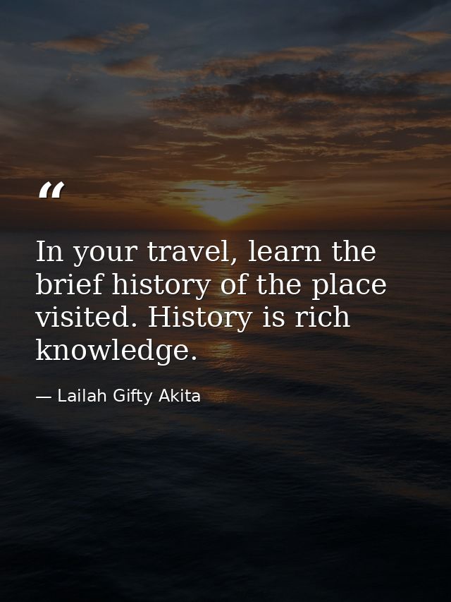 In your travel, learn the brief history of the place visited. History is rich knowledge. — Lailah Gifty Akita