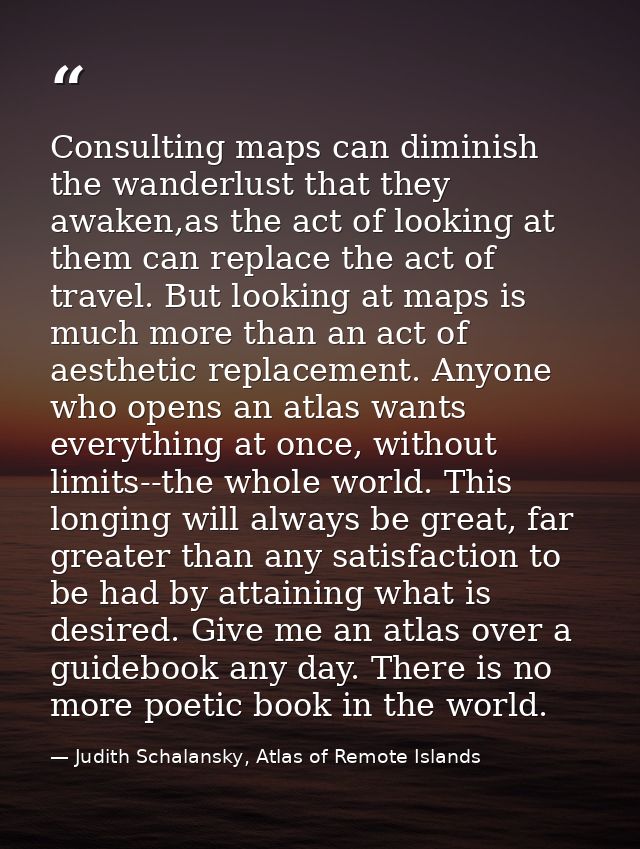 Consulting maps can diminish the wanderlust that they awaken,as the act of looking at them can replace the act of travel — Judith Schalansky, Atlas of Remote Islands
