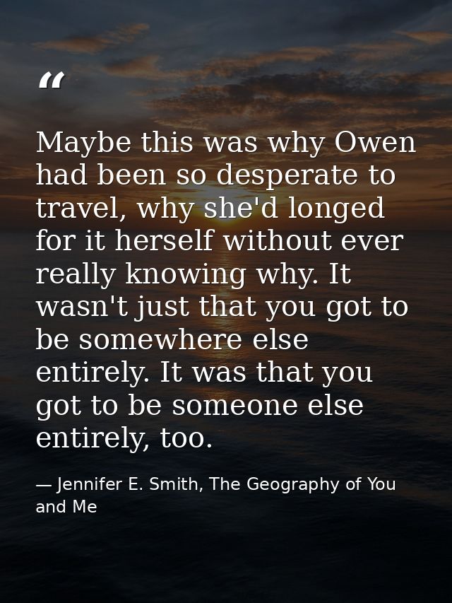 Maybe this was why Owen had been so desperate to travel, why she'd longed for it herself without ever really knowing why — Jennifer E. Smith, The Geography of You and Me