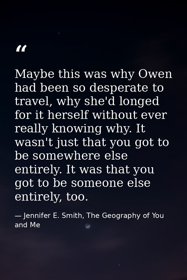 Maybe this was why Owen had been so desperate to travel, why she'd longed for it herself without ever really knowing why — Jennifer E. Smith, The Geography of You and Me