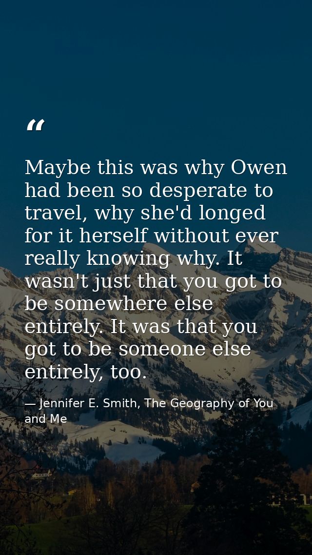 Maybe this was why Owen had been so desperate to travel, why she'd longed for it herself without ever really knowing why — Jennifer E. Smith, The Geography of You and Me