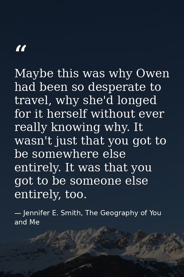 Maybe this was why Owen had been so desperate to travel, why she'd longed for it herself without ever really knowing why — Jennifer E. Smith, The Geography of You and Me