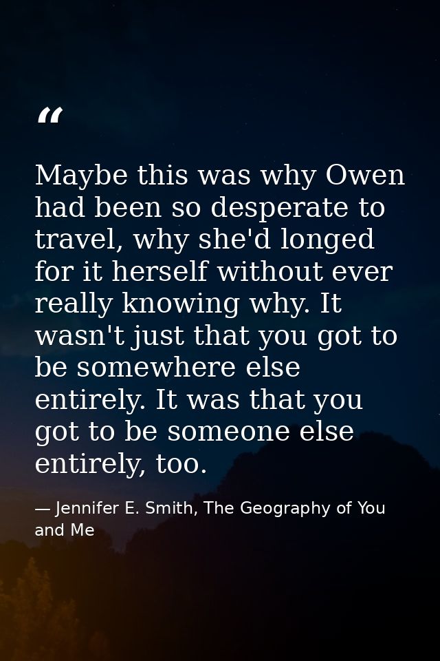 Maybe this was why Owen had been so desperate to travel, why she'd longed for it herself without ever really knowing why — Jennifer E. Smith, The Geography of You and Me