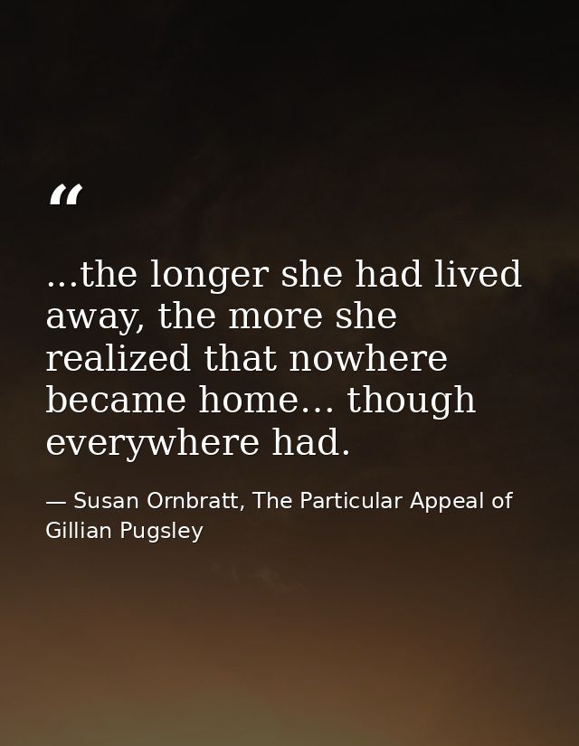 ...the longer she had lived away, the more she realized that nowhere became home… though everywhere had. — Susan Ornbratt, The Particular Appeal of Gillian Pugsley