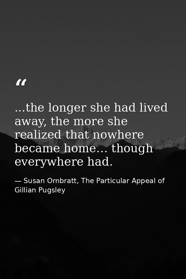 ...the longer she had lived away, the more she realized that nowhere became home… though everywhere had. — Susan Ornbratt, The Particular Appeal of Gillian Pugsley